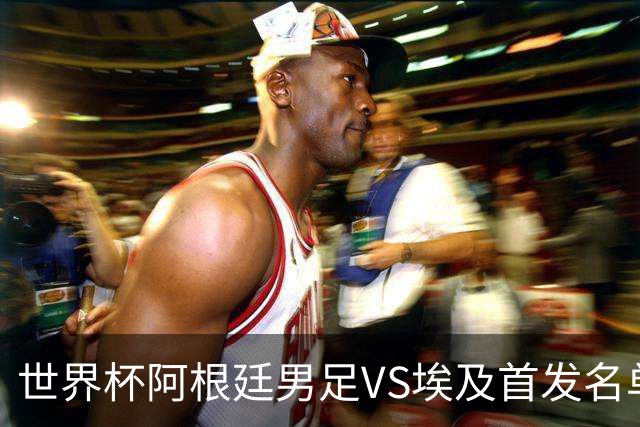 世界杯阿根廷男足VS埃及首发名单出炉，梅西PK萨拉赫，CCTV5直播