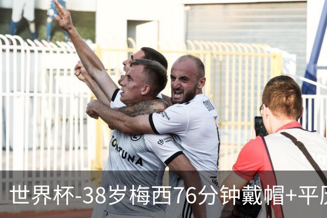 世界杯-38岁梅西76分钟戴帽+平历史纪录 阿根廷3-0阿尔及利亚