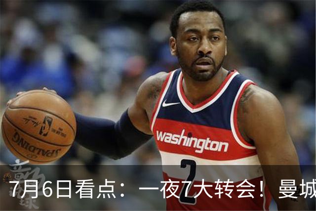 7月6日看点：一夜7大转会！曼城1.16亿创纪录，渣叔接手德国队，英超意甲西甲大洗牌